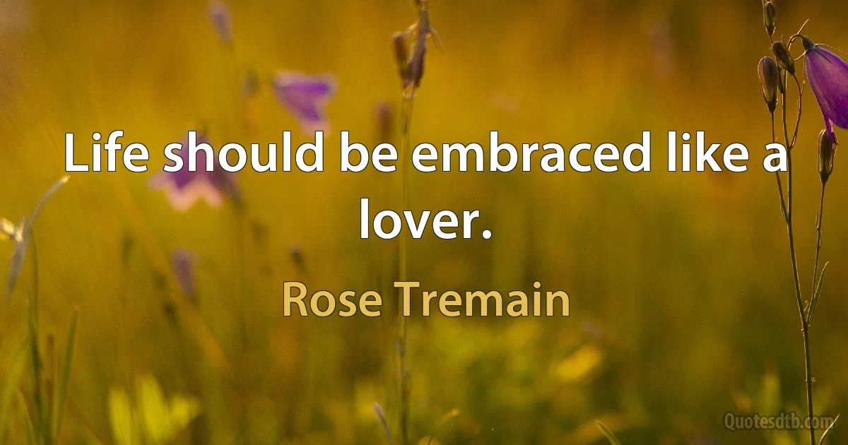 Life should be embraced like a lover. (Rose Tremain)