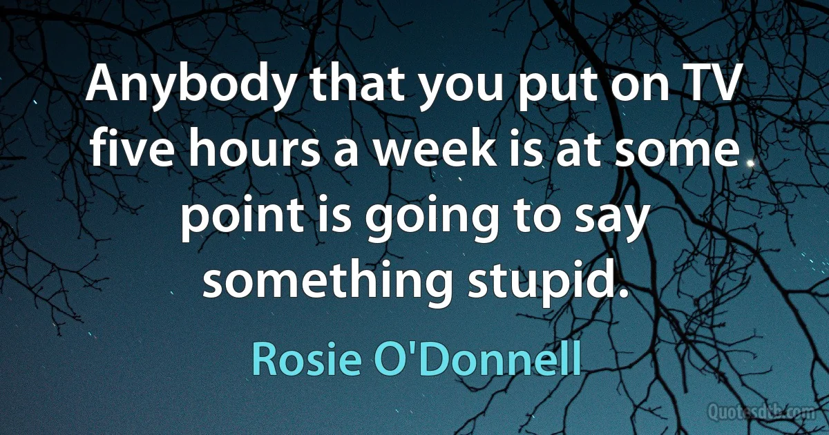 Anybody that you put on TV five hours a week is at some point is going to say something stupid. (Rosie O'Donnell)