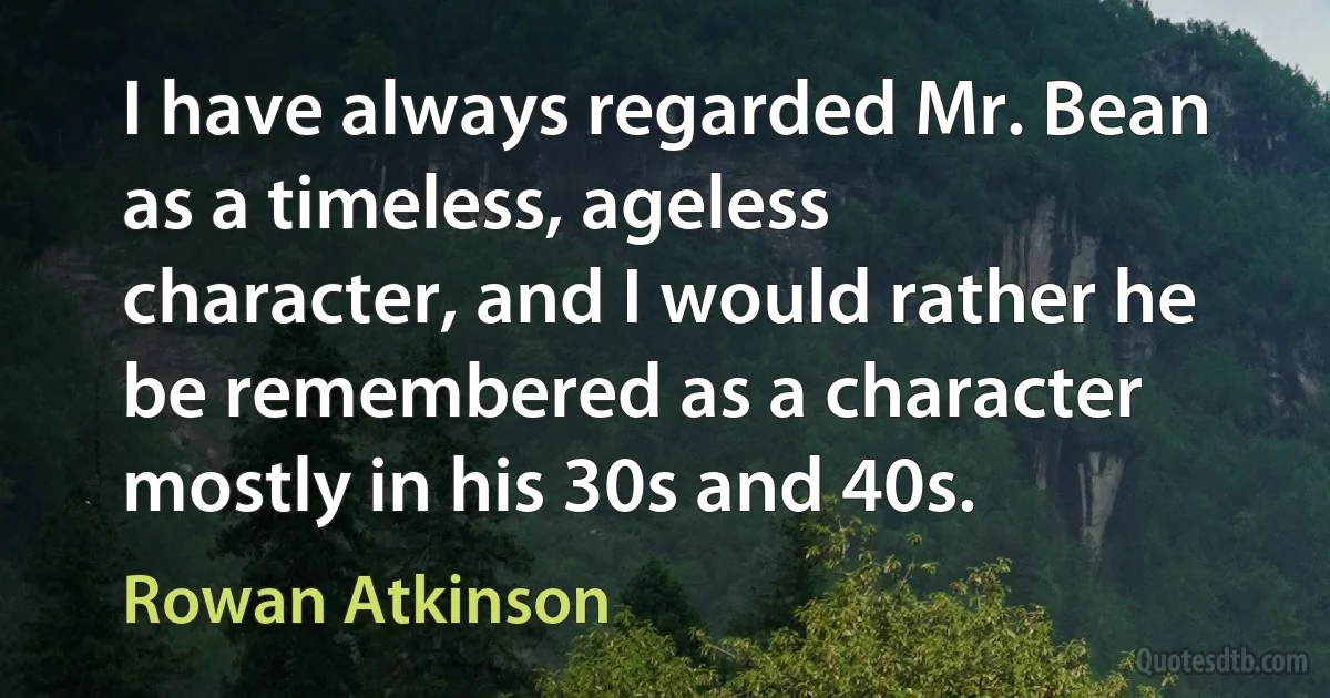 I have always regarded Mr. Bean as a timeless, ageless character, and I would rather he be remembered as a character mostly in his 30s and 40s. (Rowan Atkinson)