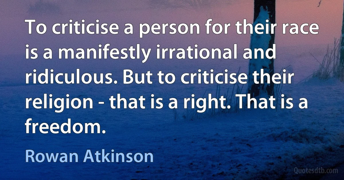 To criticise a person for their race is a manifestly irrational and ridiculous. But to criticise their religion - that is a right. That is a freedom. (Rowan Atkinson)