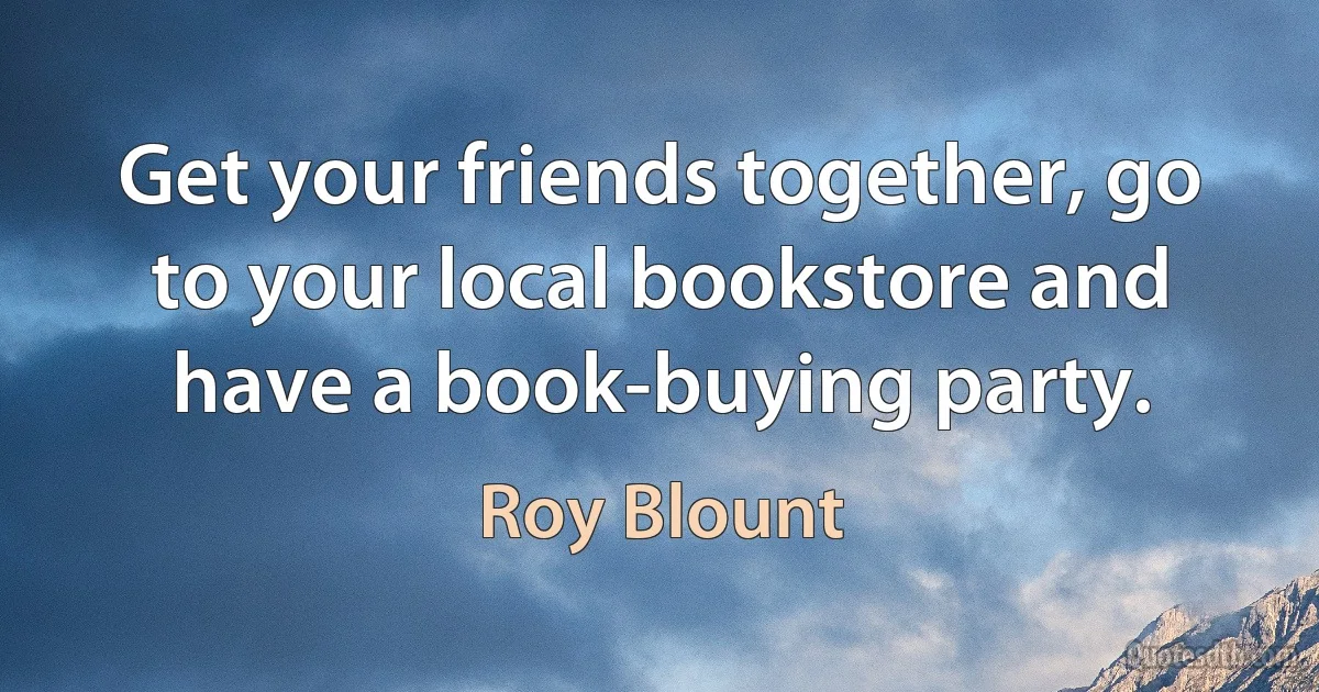 Get your friends together, go to your local bookstore and have a book-buying party. (Roy Blount)