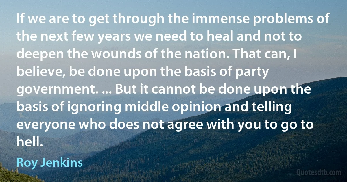 If we are to get through the immense problems of the next few years we need to heal and not to deepen the wounds of the nation. That can, I believe, be done upon the basis of party government. ... But it cannot be done upon the basis of ignoring middle opinion and telling everyone who does not agree with you to go to hell. (Roy Jenkins)