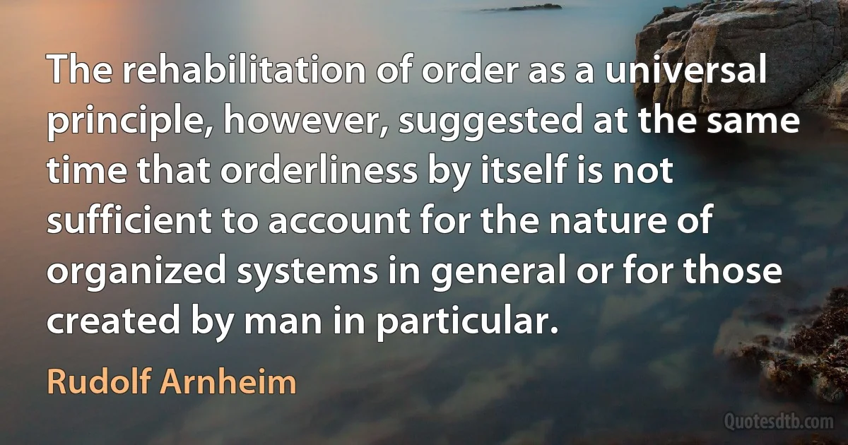 The rehabilitation of order as a universal principle, however, suggested at the same time that orderliness by itself is not sufficient to account for the nature of organized systems in general or for those created by man in particular. (Rudolf Arnheim)