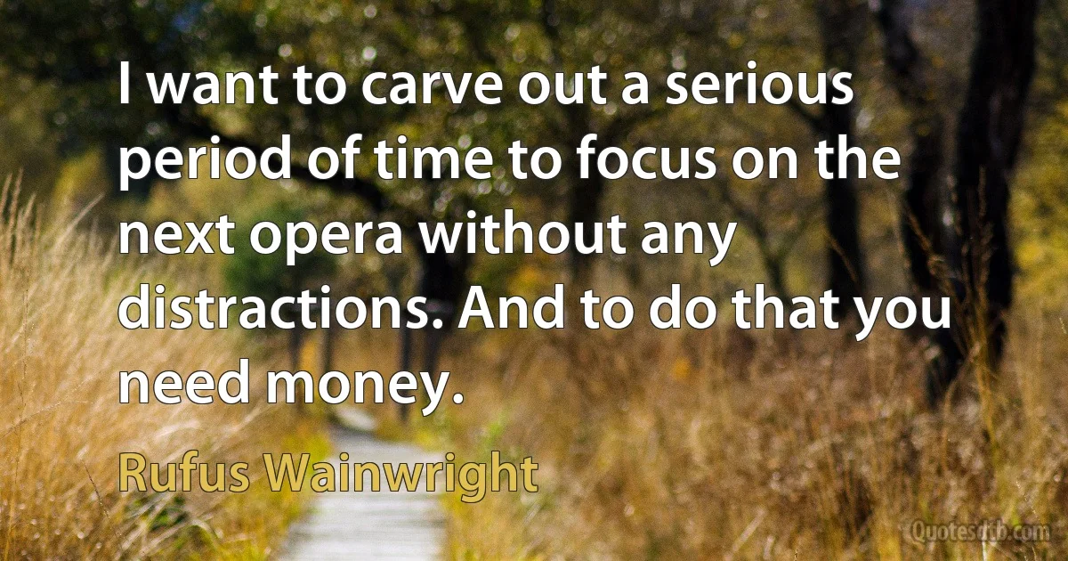 I want to carve out a serious period of time to focus on the next opera without any distractions. And to do that you need money. (Rufus Wainwright)