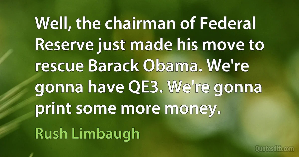 Well, the chairman of Federal Reserve just made his move to rescue Barack Obama. We're gonna have QE3. We're gonna print some more money. (Rush Limbaugh)