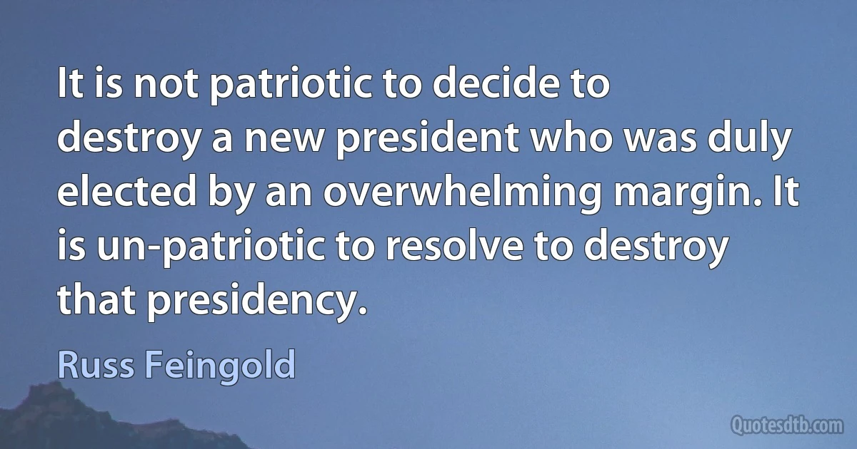 It is not patriotic to decide to destroy a new president who was duly elected by an overwhelming margin. It is un-patriotic to resolve to destroy that presidency. (Russ Feingold)