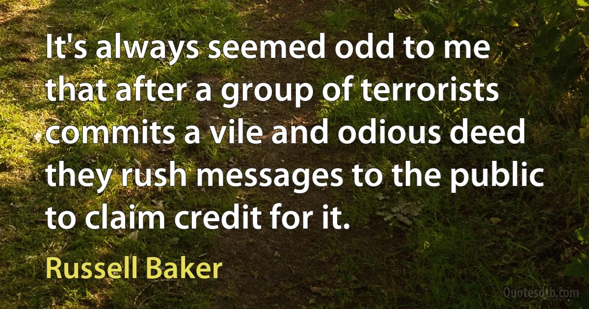 It's always seemed odd to me that after a group of terrorists commits a vile and odious deed they rush messages to the public to claim credit for it. (Russell Baker)