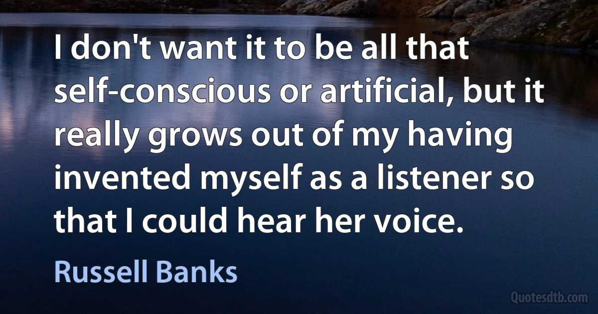 I don't want it to be all that self-conscious or artificial, but it really grows out of my having invented myself as a listener so that I could hear her voice. (Russell Banks)