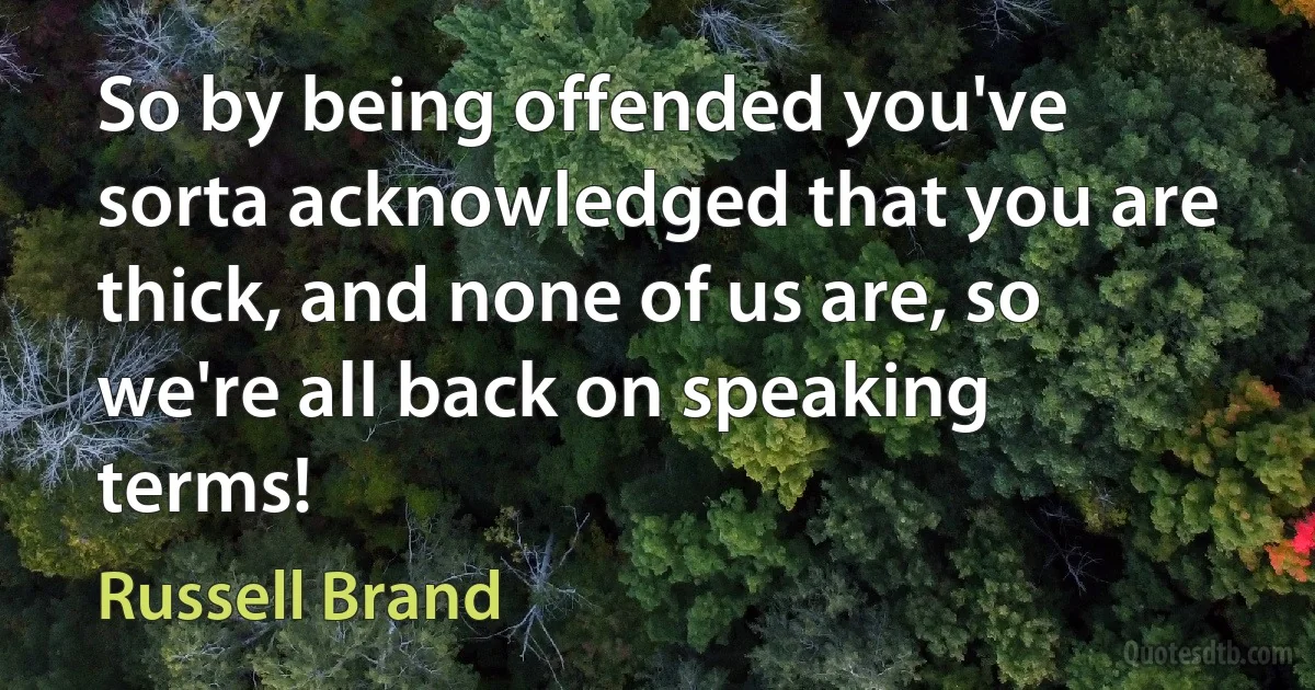 So by being offended you've sorta acknowledged that you are thick, and none of us are, so we're all back on speaking terms! (Russell Brand)