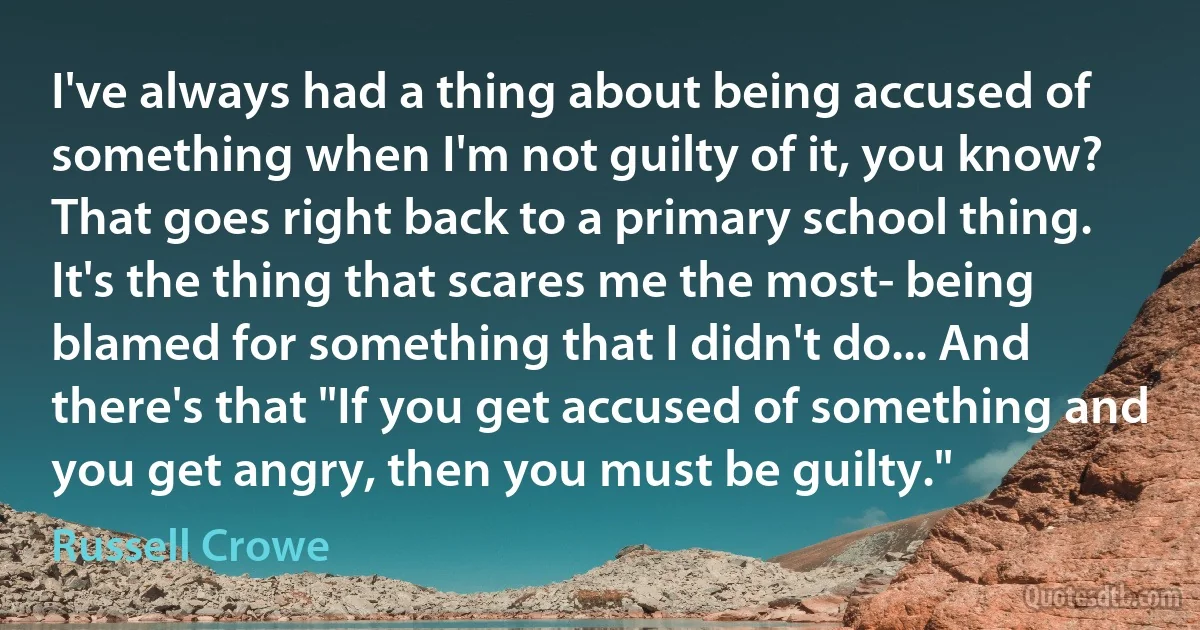 I've always had a thing about being accused of something when I'm not guilty of it, you know? That goes right back to a primary school thing. It's the thing that scares me the most- being blamed for something that I didn't do... And there's that "If you get accused of something and you get angry, then you must be guilty." (Russell Crowe)