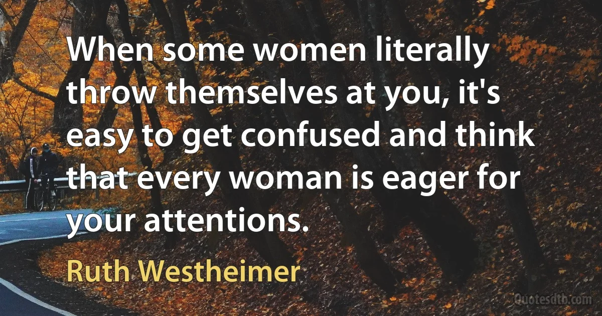 When some women literally throw themselves at you, it's easy to get confused and think that every woman is eager for your attentions. (Ruth Westheimer)