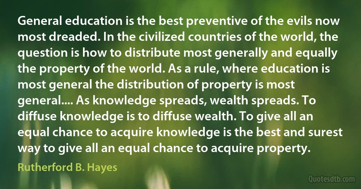 General education is the best preventive of the evils now most dreaded. In the civilized countries of the world, the question is how to distribute most generally and equally the property of the world. As a rule, where education is most general the distribution of property is most general.... As knowledge spreads, wealth spreads. To diffuse knowledge is to diffuse wealth. To give all an equal chance to acquire knowledge is the best and surest way to give all an equal chance to acquire property. (Rutherford B. Hayes)