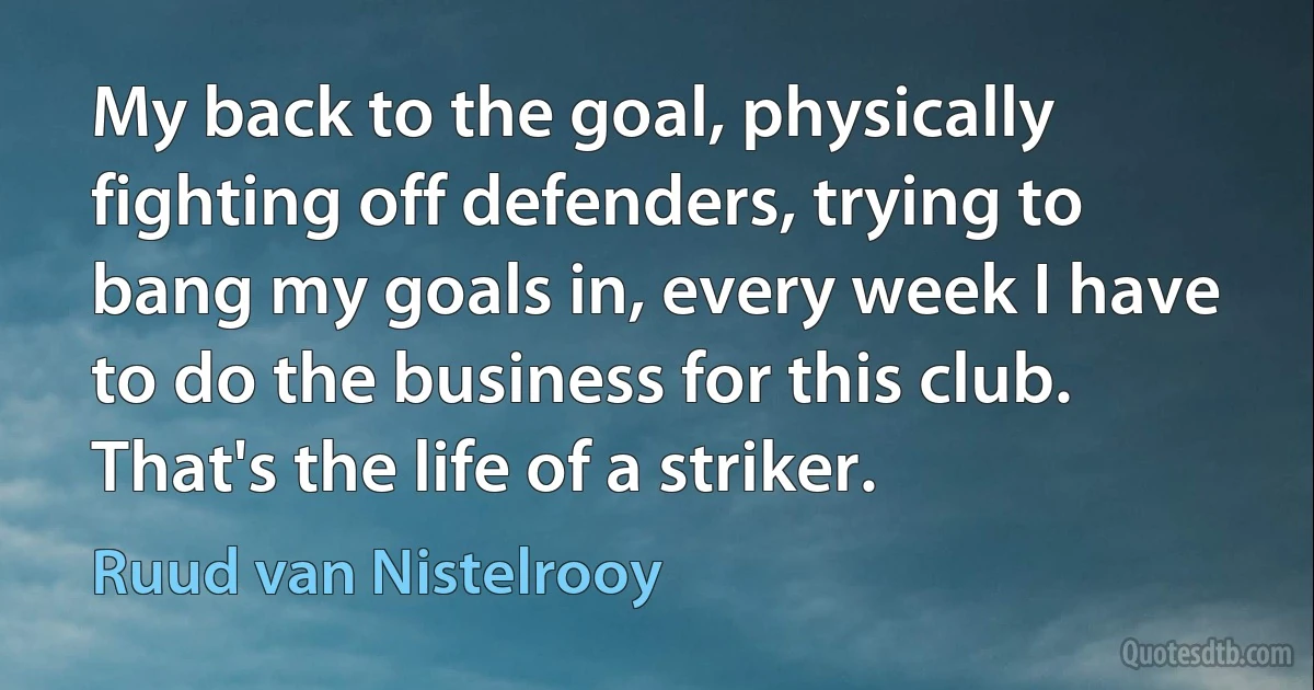 My back to the goal, physically fighting off defenders, trying to bang my goals in, every week I have to do the business for this club. That's the life of a striker. (Ruud van Nistelrooy)