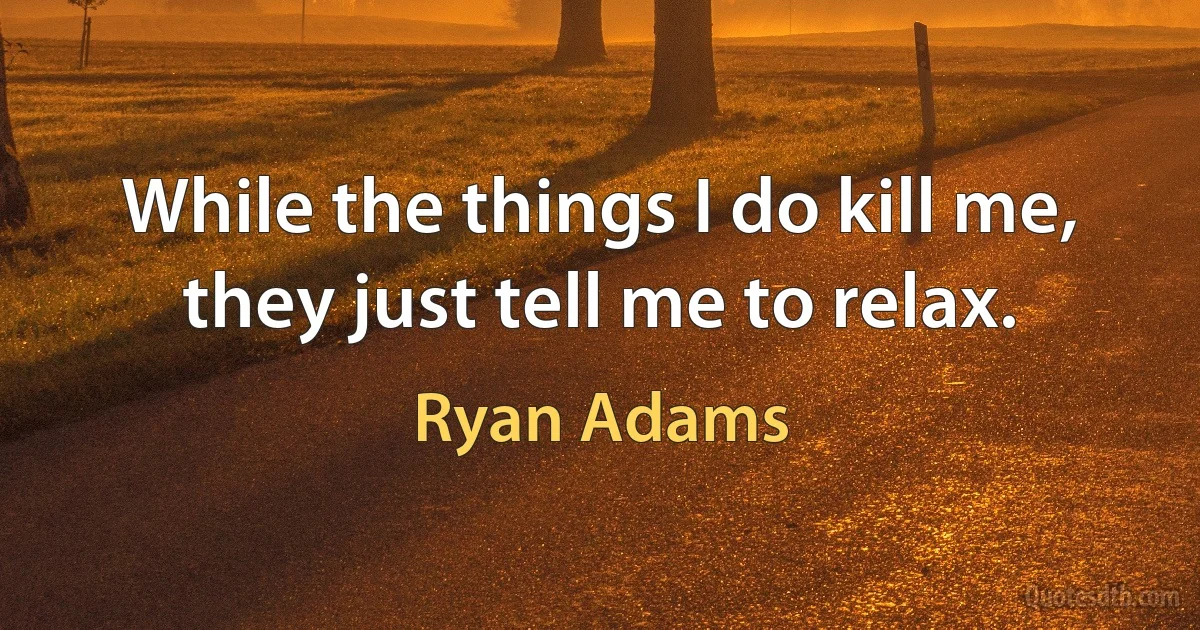 While the things I do kill me, they just tell me to relax. (Ryan Adams)