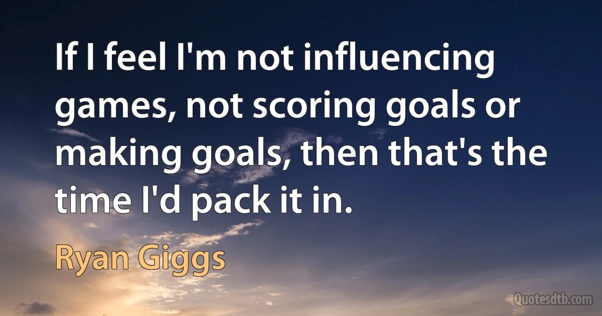 If I feel I'm not influencing games, not scoring goals or making goals, then that's the time I'd pack it in. (Ryan Giggs)