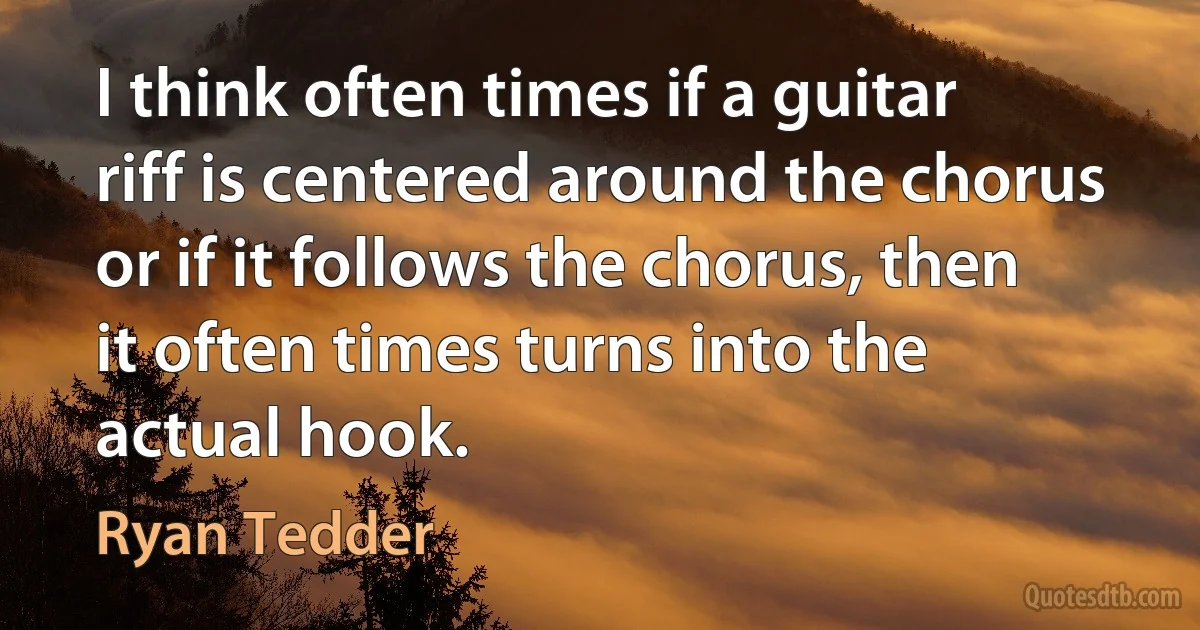 I think often times if a guitar riff is centered around the chorus or if it follows the chorus, then it often times turns into the actual hook. (Ryan Tedder)