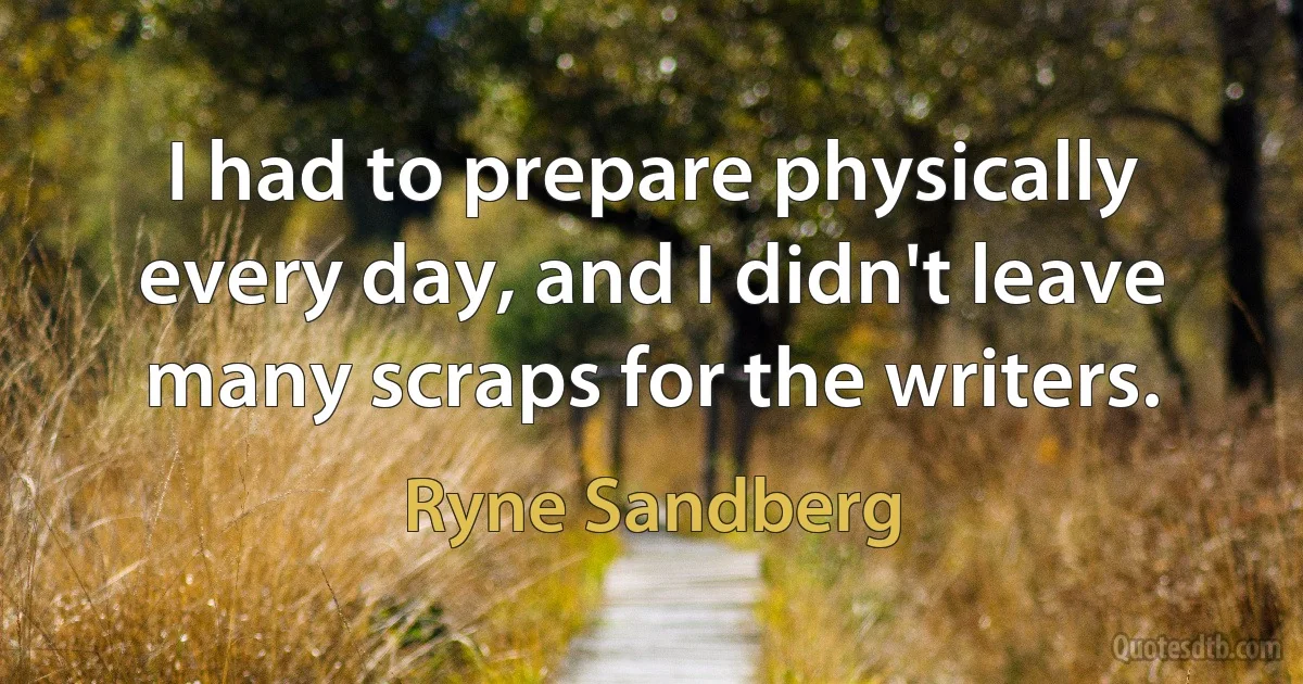 I had to prepare physically every day, and I didn't leave many scraps for the writers. (Ryne Sandberg)