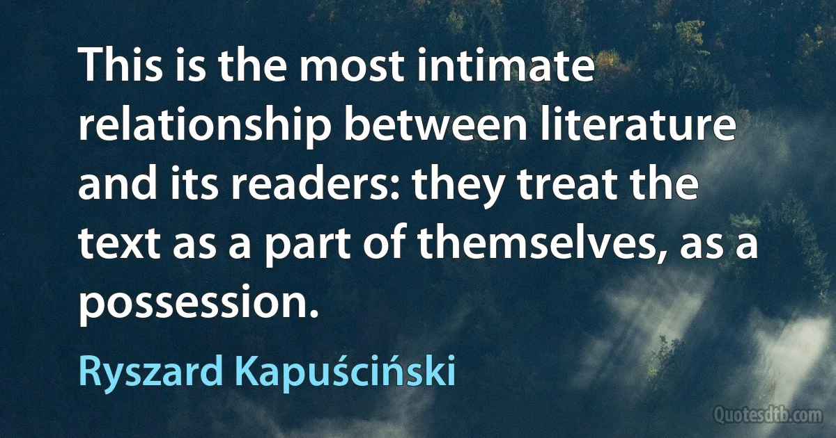 This is the most intimate relationship between literature and its readers: they treat the text as a part of themselves, as a possession. (Ryszard Kapuściński)