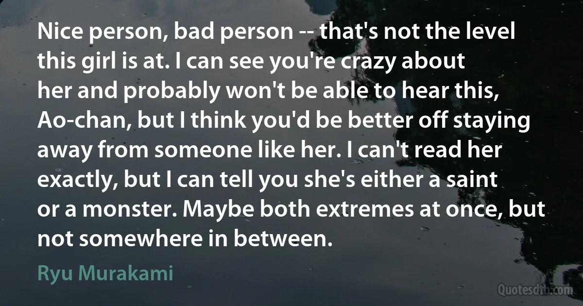 Nice person, bad person -- that's not the level this girl is at. I can see you're crazy about her and probably won't be able to hear this, Ao-chan, but I think you'd be better off staying away from someone like her. I can't read her exactly, but I can tell you she's either a saint or a monster. Maybe both extremes at once, but not somewhere in between. (Ryu Murakami)