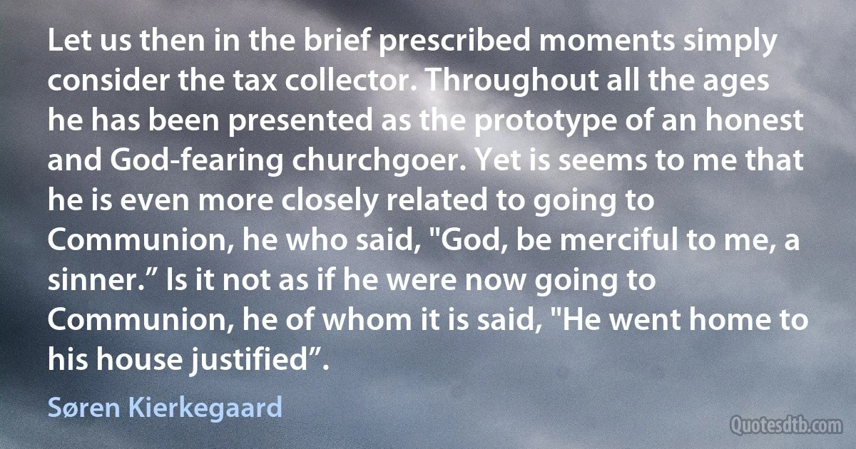 Let us then in the brief prescribed moments simply consider the tax collector. Throughout all the ages he has been presented as the prototype of an honest and God-fearing churchgoer. Yet is seems to me that he is even more closely related to going to Communion, he who said, "God, be merciful to me, a sinner.” Is it not as if he were now going to Communion, he of whom it is said, "He went home to his house justified”. (Søren Kierkegaard)