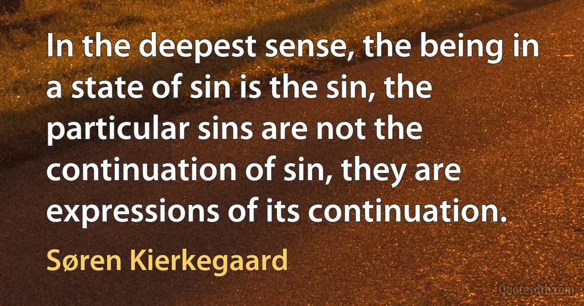 In the deepest sense, the being in a state of sin is the sin, the particular sins are not the continuation of sin, they are expressions of its continuation. (Søren Kierkegaard)