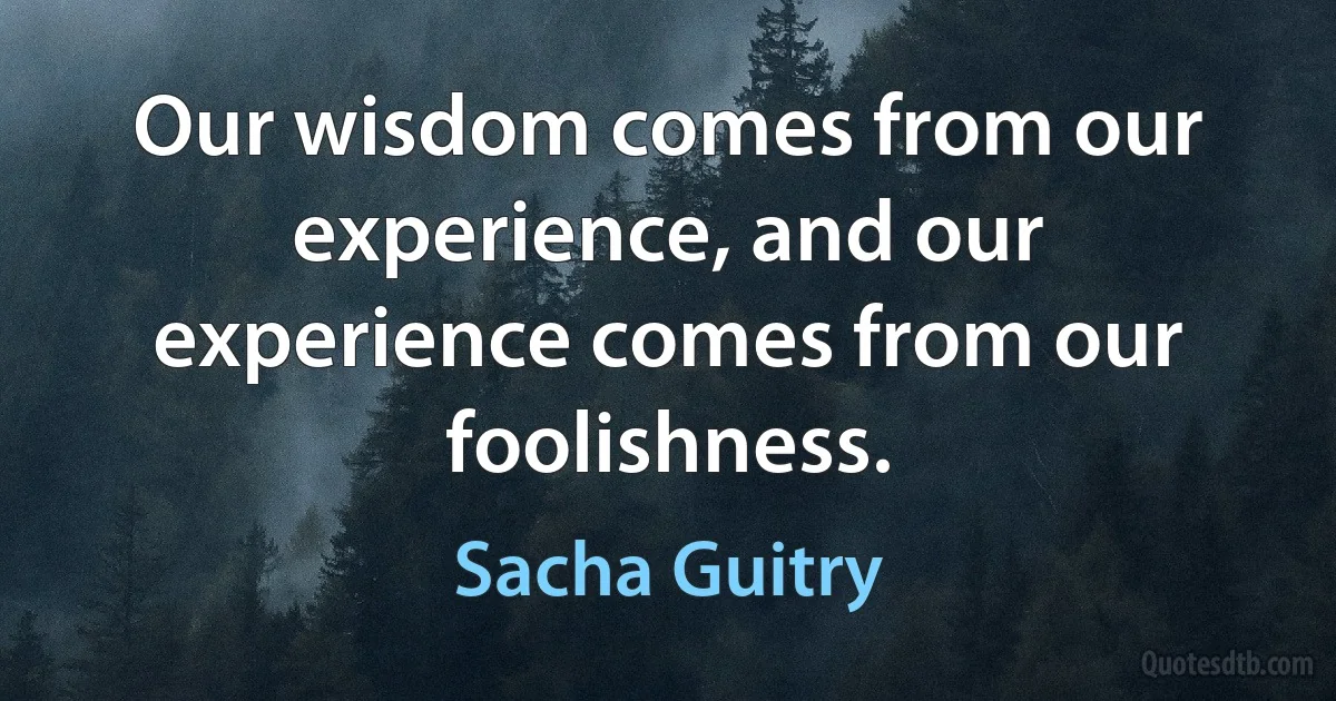 Our wisdom comes from our experience, and our experience comes from our foolishness. (Sacha Guitry)