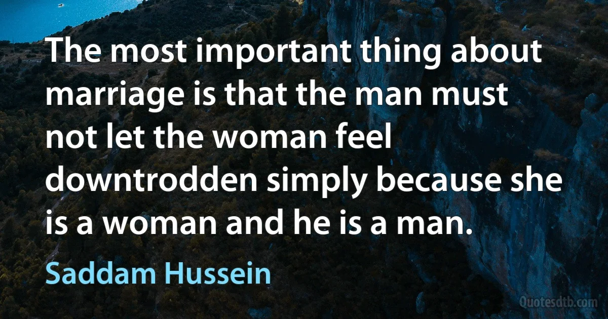 The most important thing about marriage is that the man must not let the woman feel downtrodden simply because she is a woman and he is a man. (Saddam Hussein)