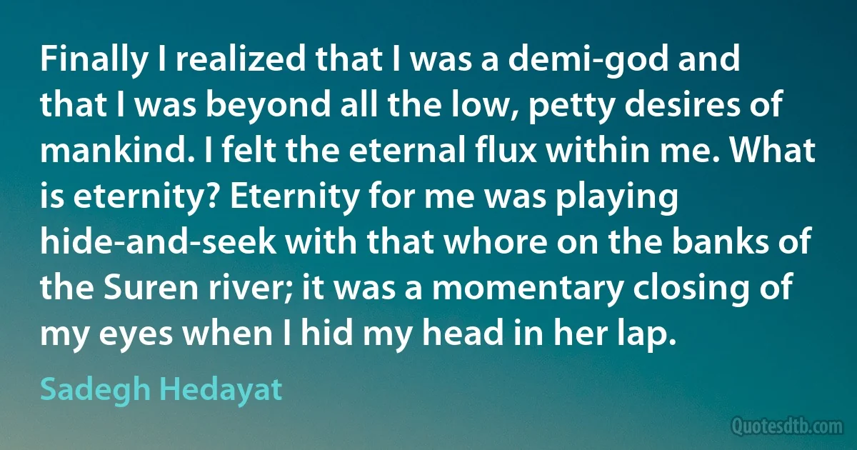 Finally I realized that I was a demi-god and that I was beyond all the low, petty desires of mankind. I felt the eternal flux within me. What is eternity? Eternity for me was playing hide-and-seek with that whore on the banks of the Suren river; it was a momentary closing of my eyes when I hid my head in her lap. (Sadegh Hedayat)