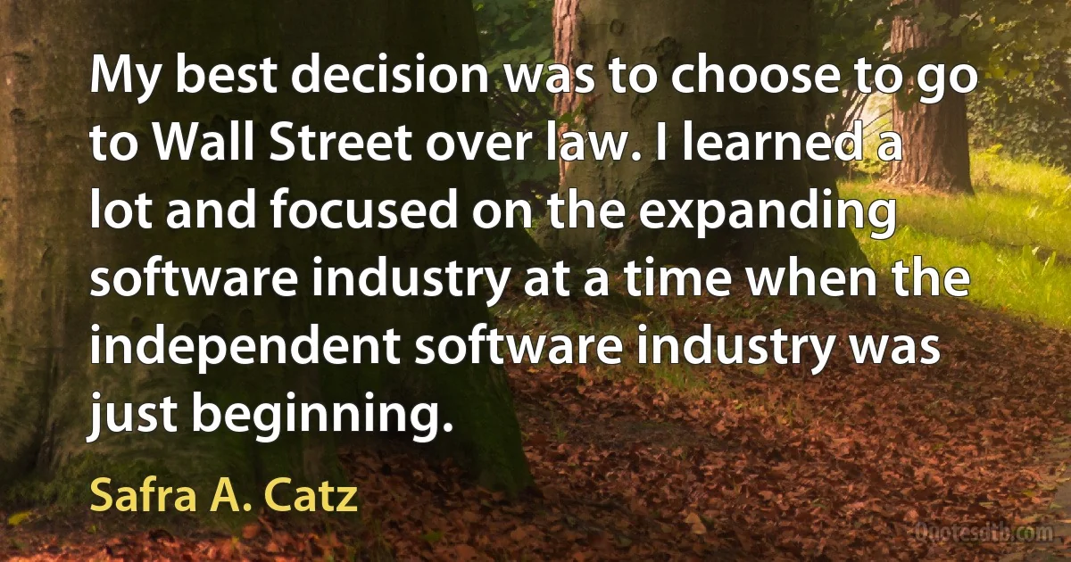 My best decision was to choose to go to Wall Street over law. I learned a lot and focused on the expanding software industry at a time when the independent software industry was just beginning. (Safra A. Catz)