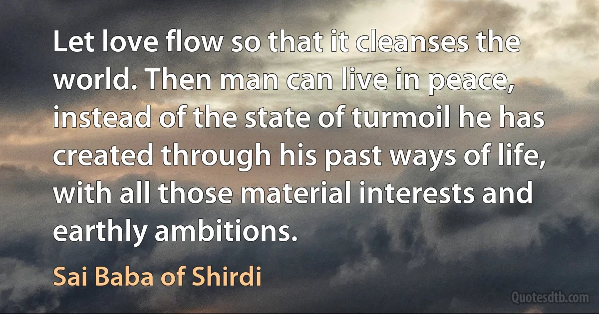 Let love flow so that it cleanses the world. Then man can live in peace, instead of the state of turmoil he has created through his past ways of life, with all those material interests and earthly ambitions. (Sai Baba of Shirdi)