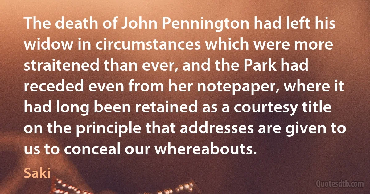 The death of John Pennington had left his widow in circumstances which were more straitened than ever, and the Park had receded even from her notepaper, where it had long been retained as a courtesy title on the principle that addresses are given to us to conceal our whereabouts. (Saki)