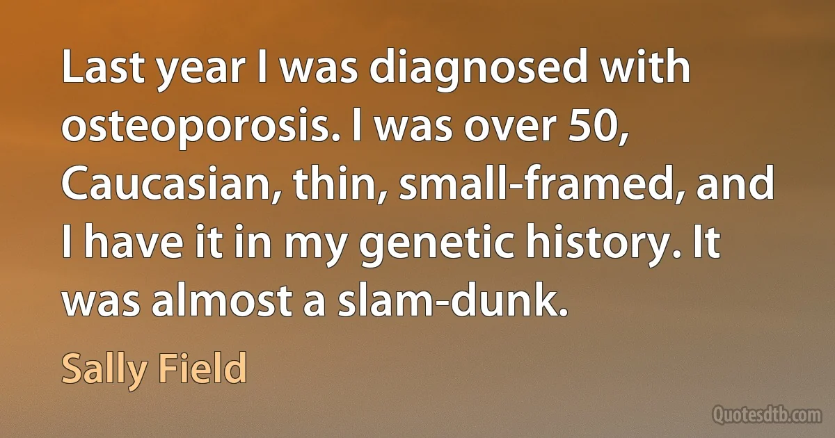 Last year I was diagnosed with osteoporosis. I was over 50, Caucasian, thin, small-framed, and I have it in my genetic history. It was almost a slam-dunk. (Sally Field)