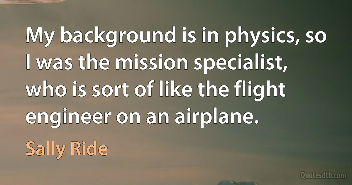 My background is in physics, so I was the mission specialist, who is sort of like the flight engineer on an airplane. (Sally Ride)