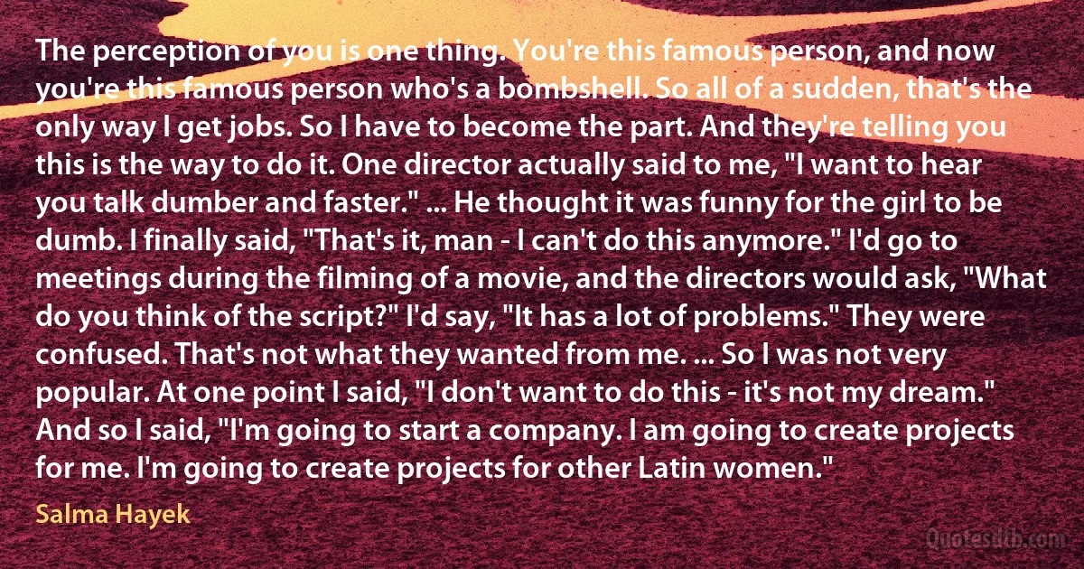 The perception of you is one thing. You're this famous person, and now you're this famous person who's a bombshell. So all of a sudden, that's the only way I get jobs. So I have to become the part. And they're telling you this is the way to do it. One director actually said to me, "I want to hear you talk dumber and faster." ... He thought it was funny for the girl to be dumb. I finally said, "That's it, man - I can't do this anymore." I'd go to meetings during the filming of a movie, and the directors would ask, "What do you think of the script?" I'd say, "It has a lot of problems." They were confused. That's not what they wanted from me. ... So I was not very popular. At one point I said, "I don't want to do this - it's not my dream." And so I said, "I'm going to start a company. I am going to create projects for me. I'm going to create projects for other Latin women." (Salma Hayek)