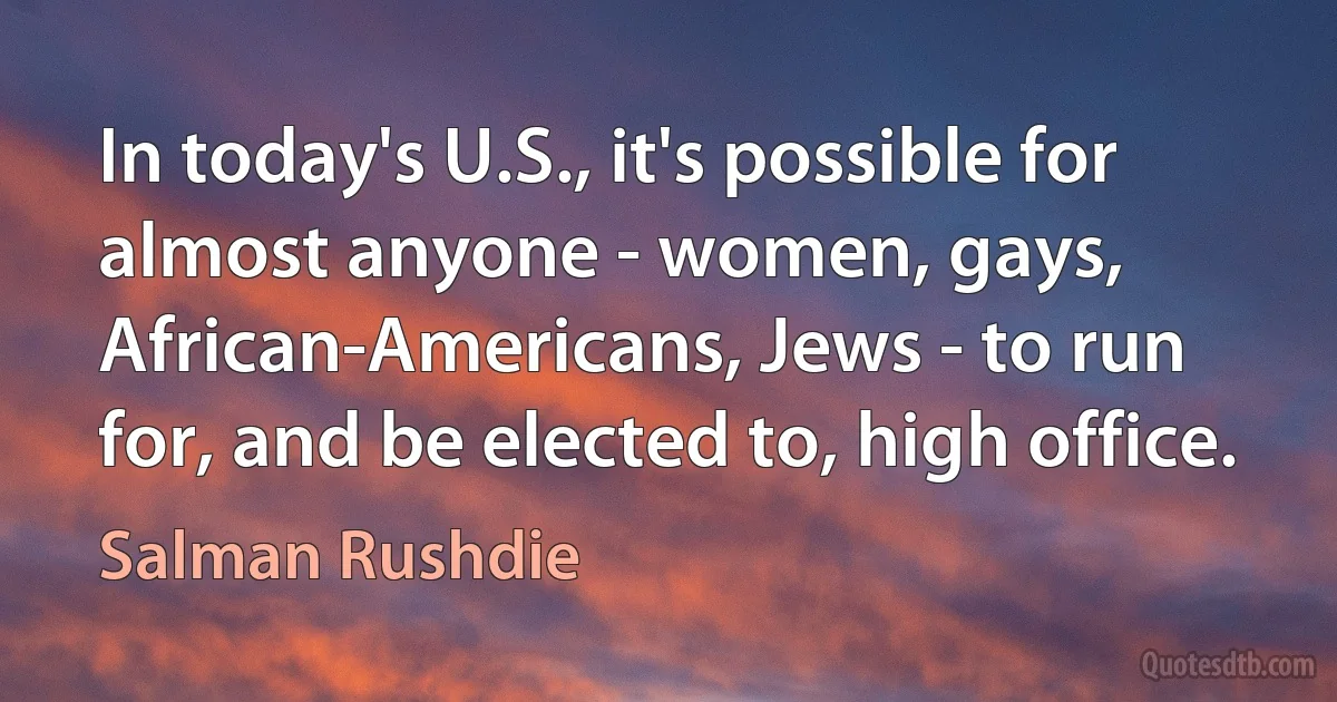 In today's U.S., it's possible for almost anyone - women, gays, African-Americans, Jews - to run for, and be elected to, high office. (Salman Rushdie)