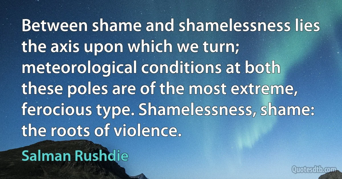 Between shame and shamelessness lies the axis upon which we turn; meteorological conditions at both these poles are of the most extreme, ferocious type. Shamelessness, shame: the roots of violence. (Salman Rushdie)