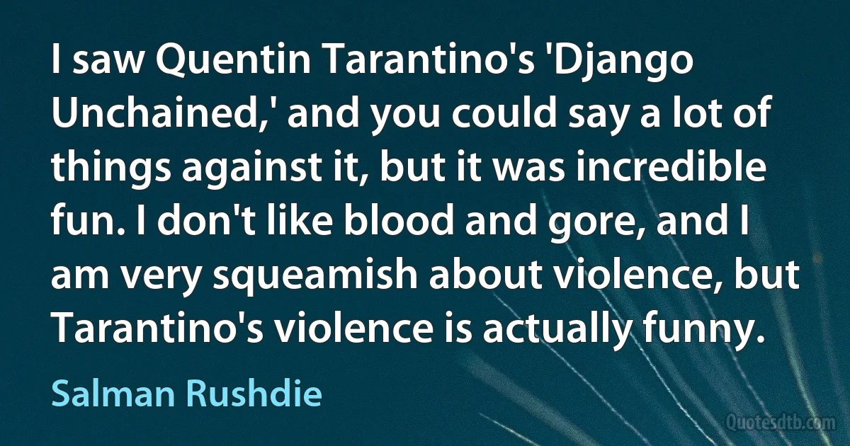 I saw Quentin Tarantino's 'Django Unchained,' and you could say a lot of things against it, but it was incredible fun. I don't like blood and gore, and I am very squeamish about violence, but Tarantino's violence is actually funny. (Salman Rushdie)