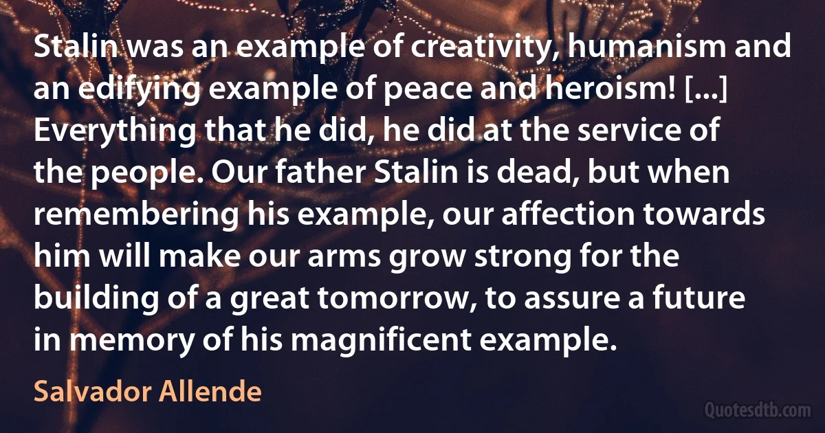 Stalin was an example of creativity, humanism and an edifying example of peace and heroism! [...] Everything that he did, he did at the service of the people. Our father Stalin is dead, but when remembering his example, our affection towards him will make our arms grow strong for the building of a great tomorrow, to assure a future in memory of his magnificent example. (Salvador Allende)