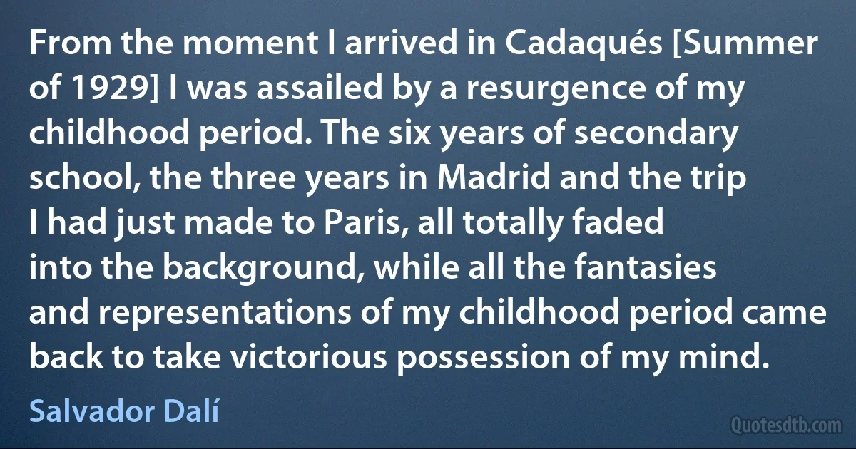 From the moment I arrived in Cadaqués [Summer of 1929] I was assailed by a resurgence of my childhood period. The six years of secondary school, the three years in Madrid and the trip I had just made to Paris, all totally faded into the background, while all the fantasies and representations of my childhood period came back to take victorious possession of my mind. (Salvador Dalí)