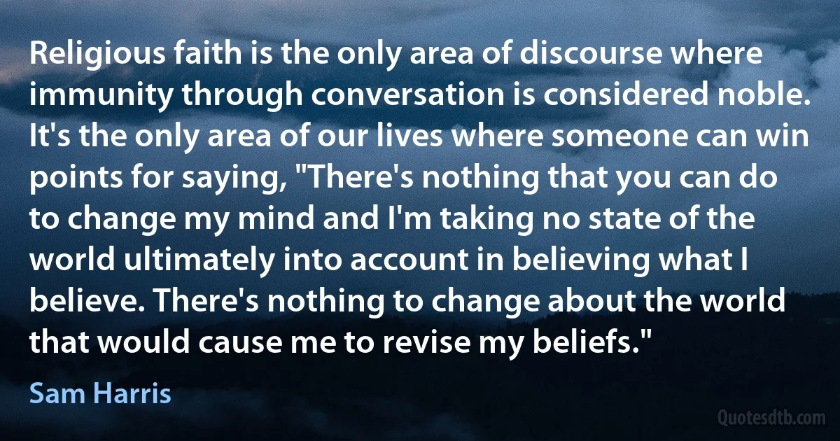 Religious faith is the only area of discourse where immunity through conversation is considered noble. It's the only area of our lives where someone can win points for saying, "There's nothing that you can do to change my mind and I'm taking no state of the world ultimately into account in believing what I believe. There's nothing to change about the world that would cause me to revise my beliefs." (Sam Harris)