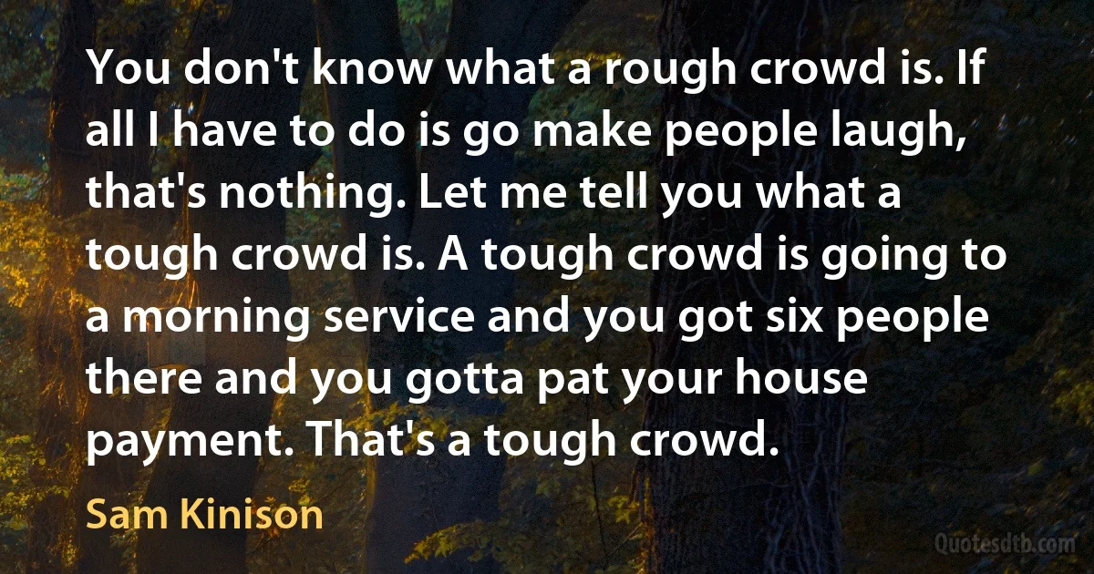 You don't know what a rough crowd is. If all I have to do is go make people laugh, that's nothing. Let me tell you what a tough crowd is. A tough crowd is going to a morning service and you got six people there and you gotta pat your house payment. That's a tough crowd. (Sam Kinison)