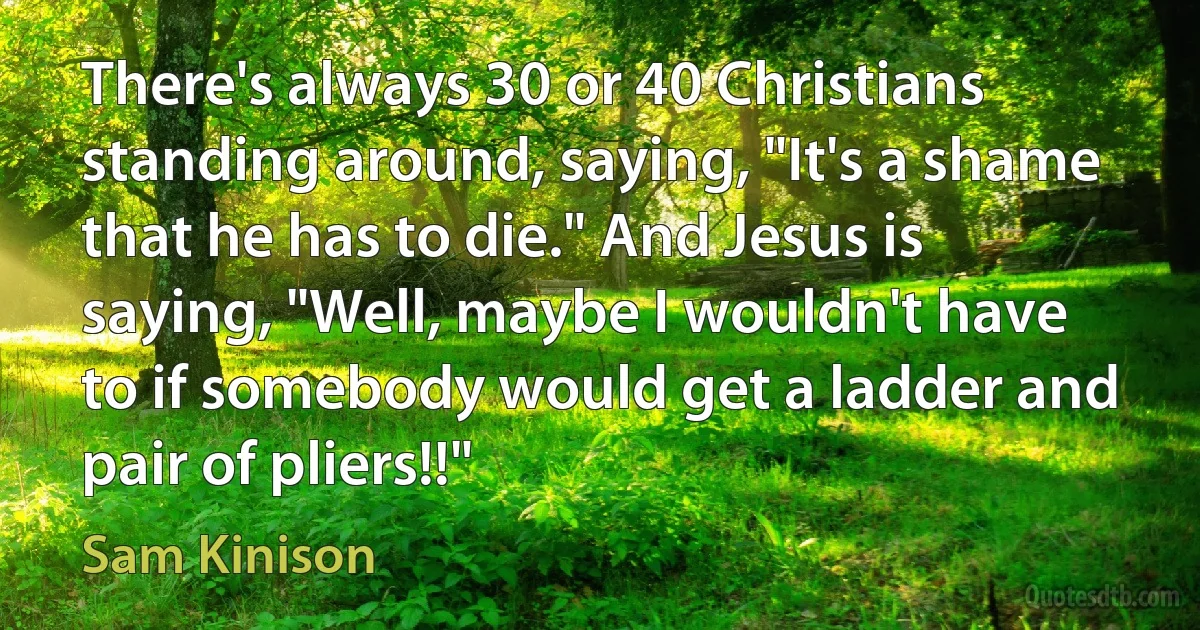 There's always 30 or 40 Christians standing around, saying, "It's a shame that he has to die." And Jesus is saying, "Well, maybe I wouldn't have to if somebody would get a ladder and pair of pliers!!" (Sam Kinison)