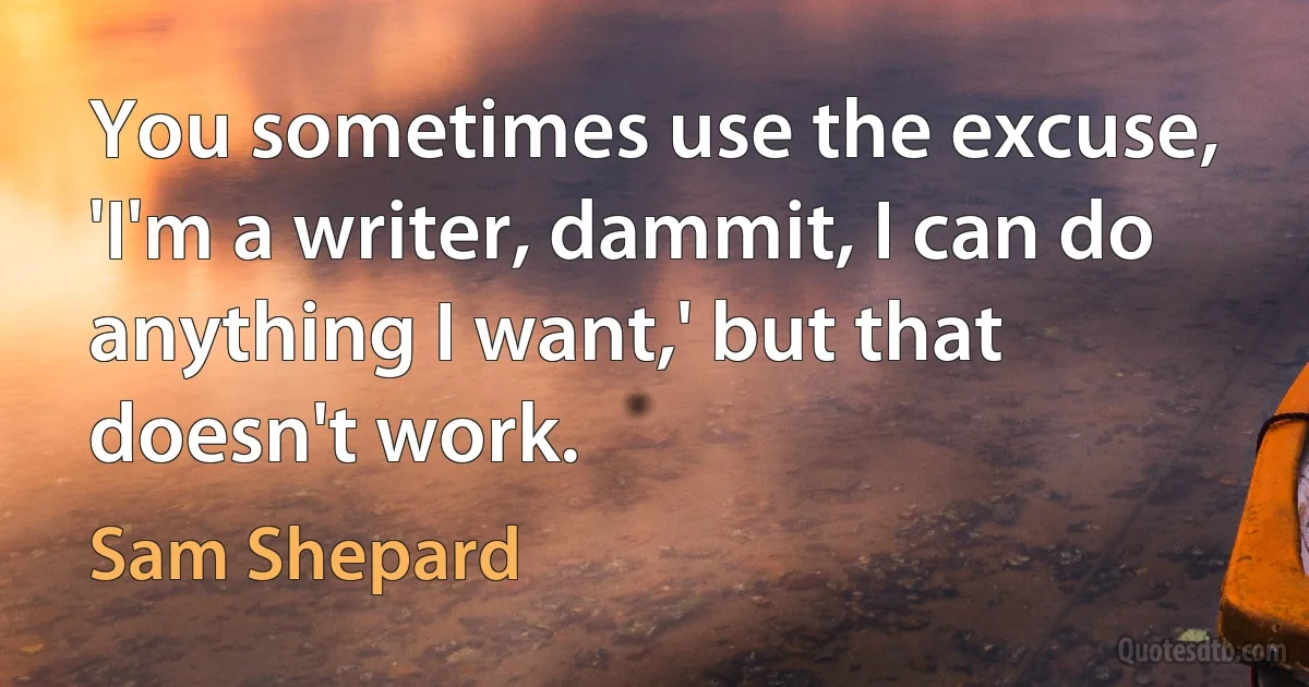 You sometimes use the excuse, 'I'm a writer, dammit, I can do anything I want,' but that doesn't work. (Sam Shepard)