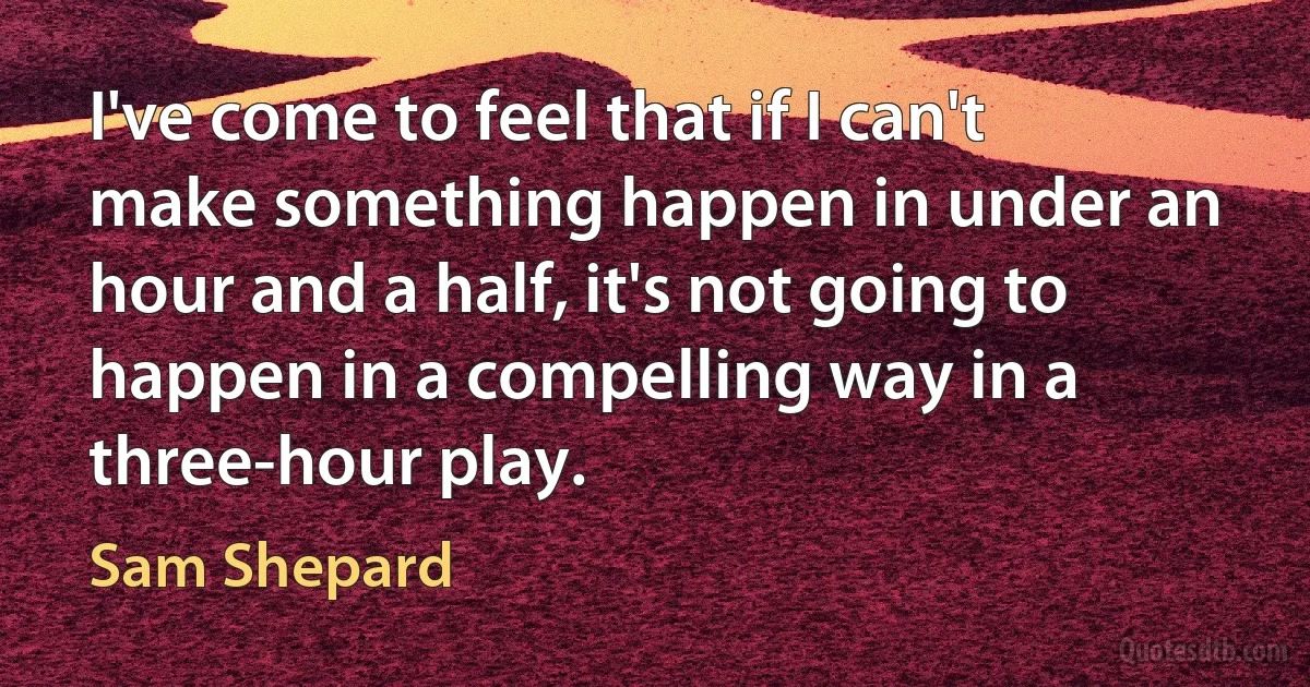 I've come to feel that if I can't make something happen in under an hour and a half, it's not going to happen in a compelling way in a three-hour play. (Sam Shepard)