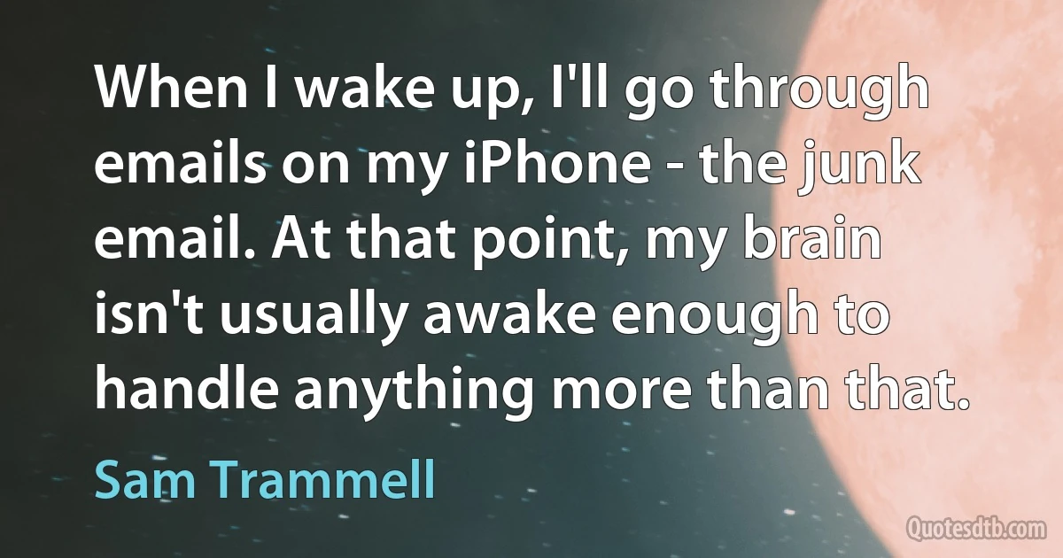 When I wake up, I'll go through emails on my iPhone - the junk email. At that point, my brain isn't usually awake enough to handle anything more than that. (Sam Trammell)