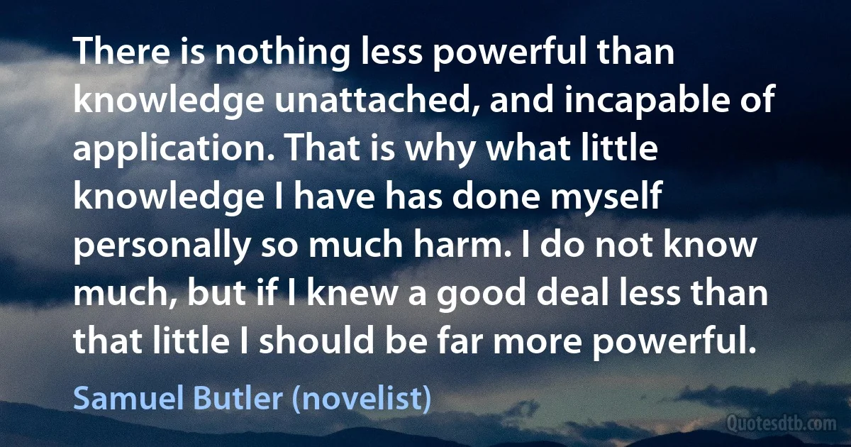 There is nothing less powerful than knowledge unattached, and incapable of application. That is why what little knowledge I have has done myself personally so much harm. I do not know much, but if I knew a good deal less than that little I should be far more powerful. (Samuel Butler (novelist))