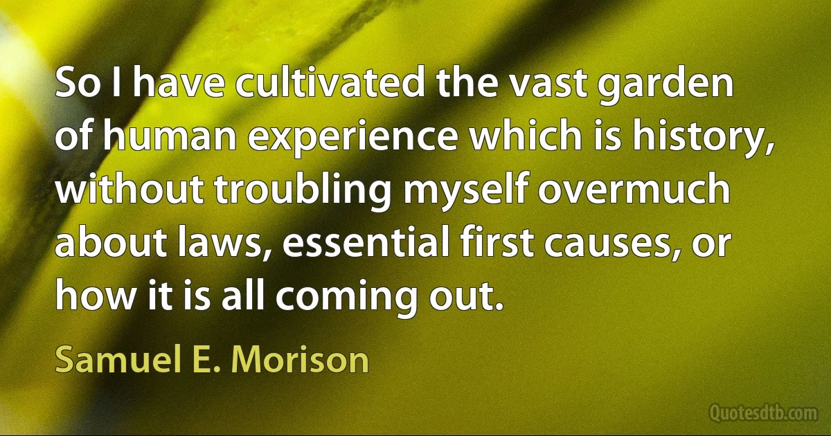 So I have cultivated the vast garden of human experience which is history, without troubling myself overmuch about laws, essential first causes, or how it is all coming out. (Samuel E. Morison)