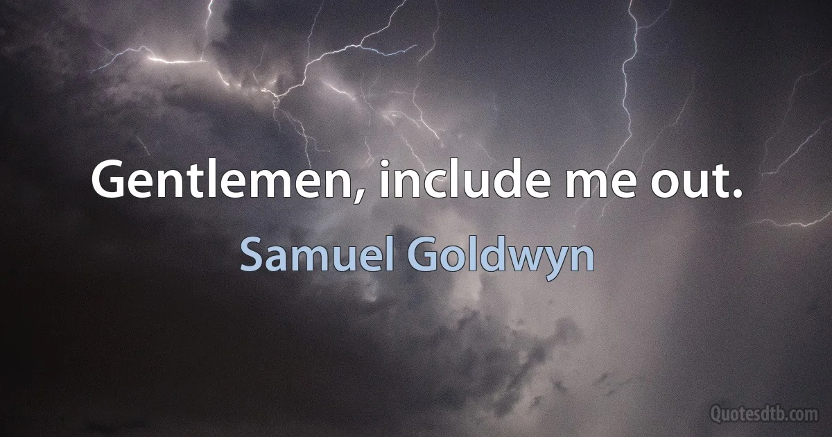 Gentlemen, include me out. (Samuel Goldwyn)