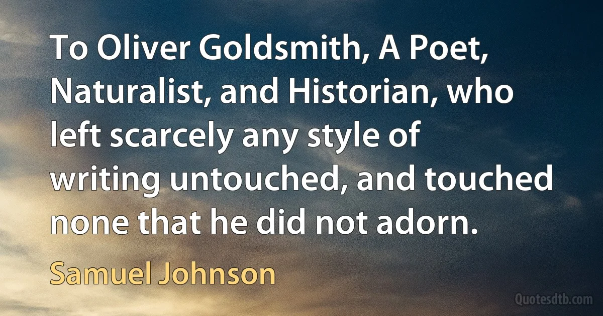 To Oliver Goldsmith, A Poet, Naturalist, and Historian, who left scarcely any style of writing untouched, and touched none that he did not adorn. (Samuel Johnson)