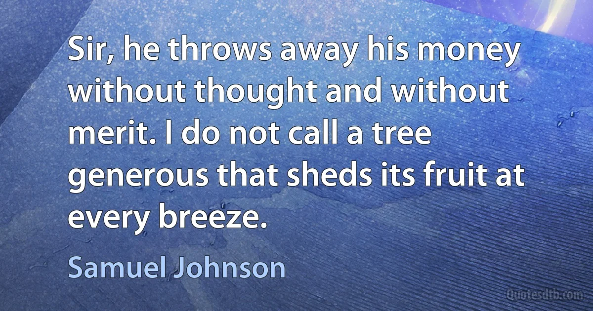 Sir, he throws away his money without thought and without merit. I do not call a tree generous that sheds its fruit at every breeze. (Samuel Johnson)